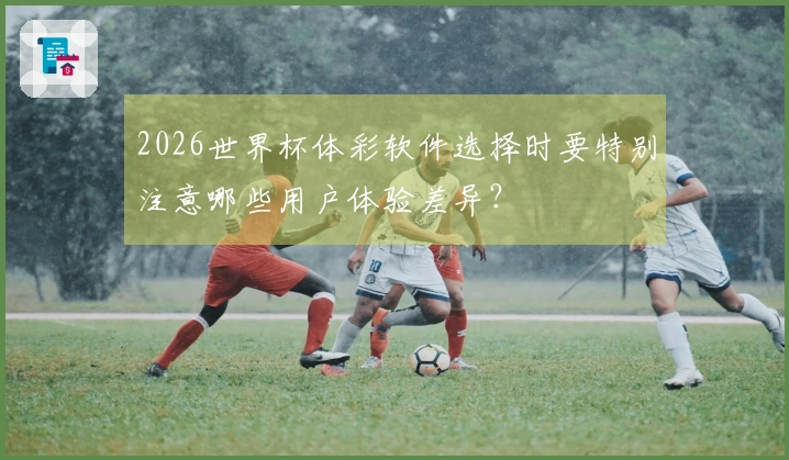 2026世界杯体彩软件选择时要特别注意哪些用户体验差异？