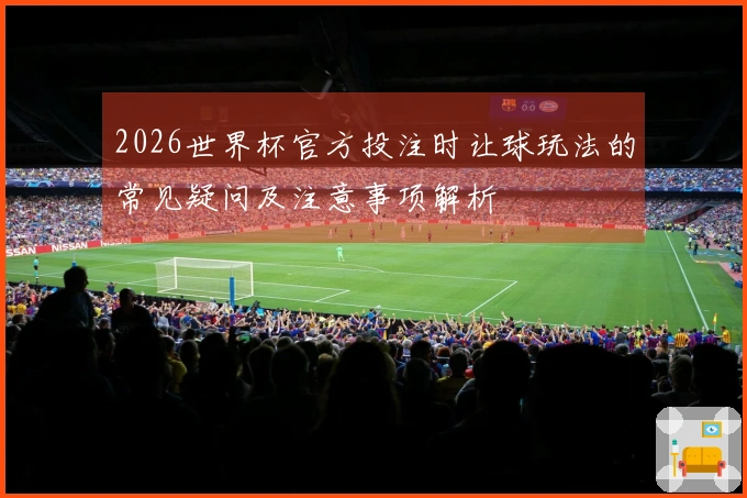 2026世界杯官方投注时让球玩法的常见疑问及注意事项解析