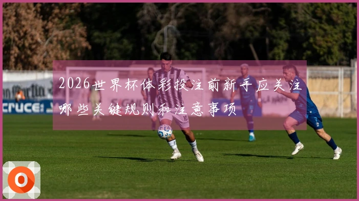 2026世界杯体彩投注前新手应关注哪些关键规则和注意事项
